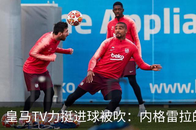 皇马TV力挺进球被吹：内格雷拉的影响无法忽视